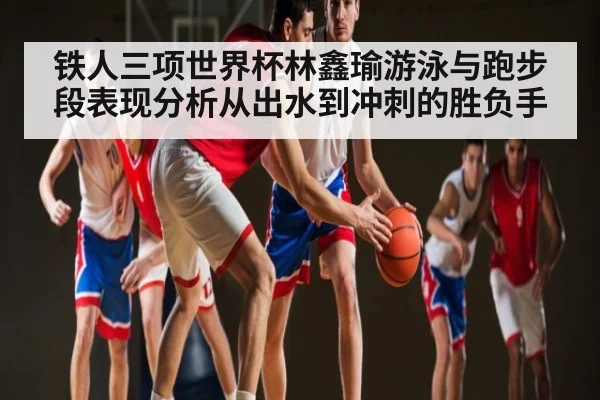 铁人三项世界杯林鑫瑜游泳与跑步段表现分析从出水到冲刺的胜负手