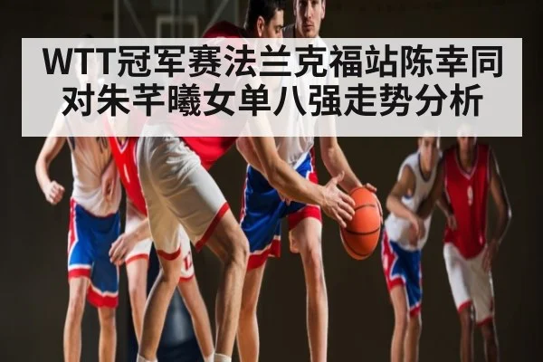 WTT冠军赛法兰克福站陈幸同对朱芊曦女单八强走势分析